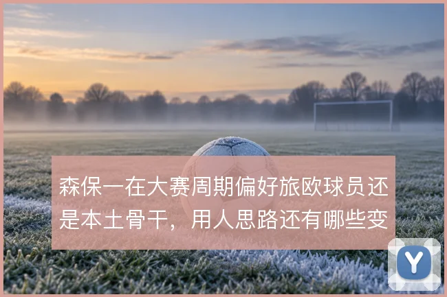 森保一在大赛周期偏好旅欧球员还是本土骨干,用人思路还有哪些变数