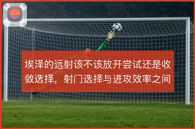 埃泽的远射该不该放开尝试还是收敛选择,射门选择与进攻效率之间如何取舍