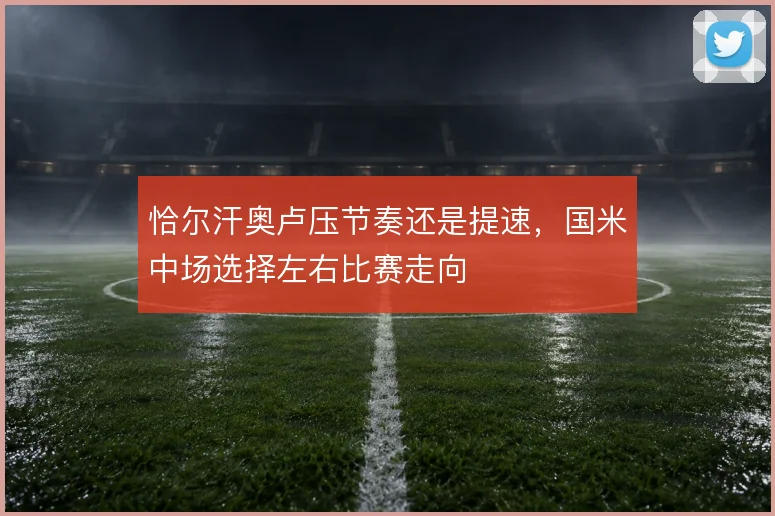 恰尔汗奥卢压节奏还是提速，国米中场选择左右比赛走向