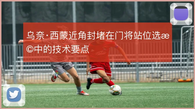 乌奈·西蒙近角封堵在门将站位选择中的技术要点