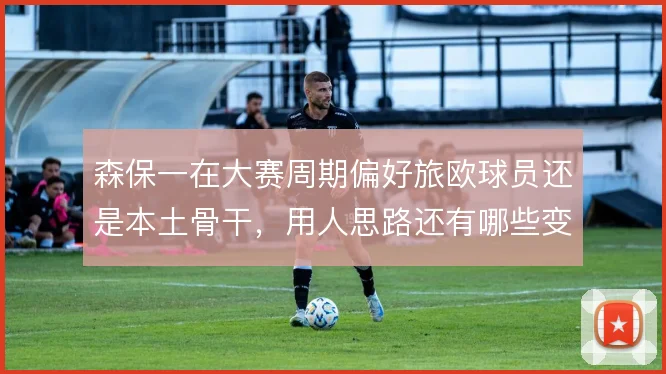 森保一在大赛周期偏好旅欧球员还是本土骨干，用人思路还有哪些变数