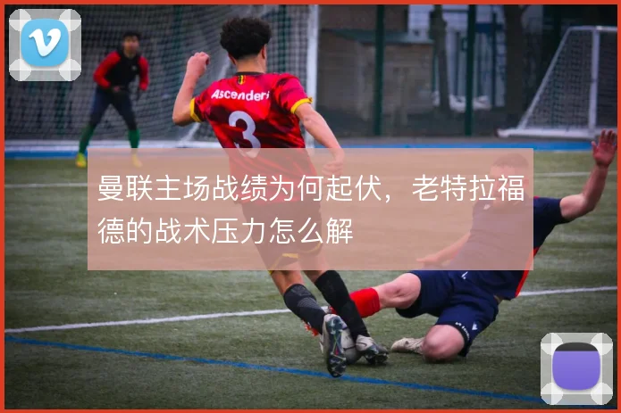 曼联主场战绩为何起伏，老特拉福德的战术压力怎么解