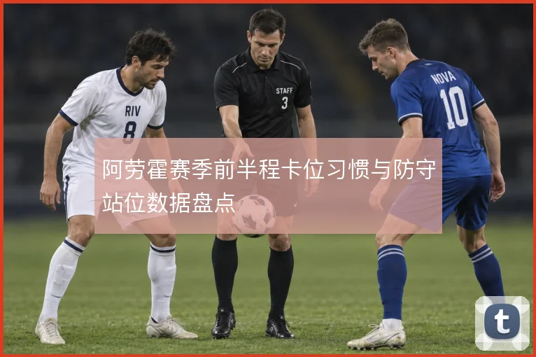 阿劳霍赛季前半程卡位习惯与防守站位数据盘点