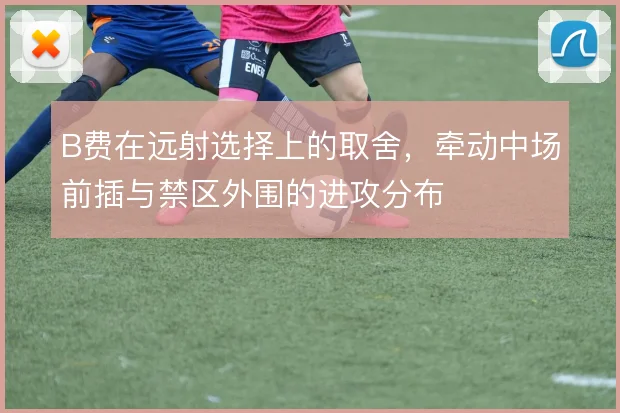 B费在远射选择上的取舍，牵动中场前插与禁区外围的进攻分布