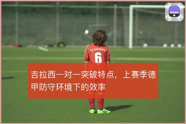 吉拉西一对一突破特点,上赛季德甲防守环境下的效率
