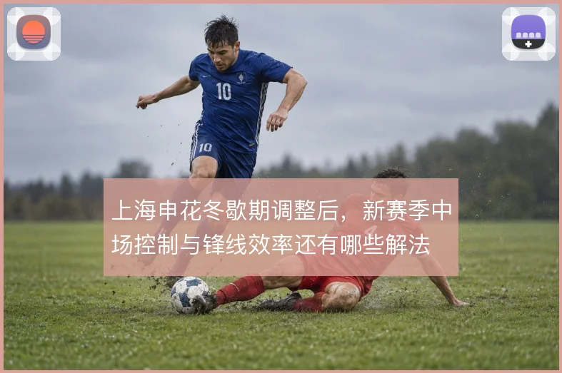 上海申花冬歇期调整后，新赛季中场控制与锋线效率还有哪些解法