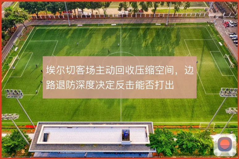 埃尔切客场主动回收压缩空间，边路退防深度决定反击能否打出