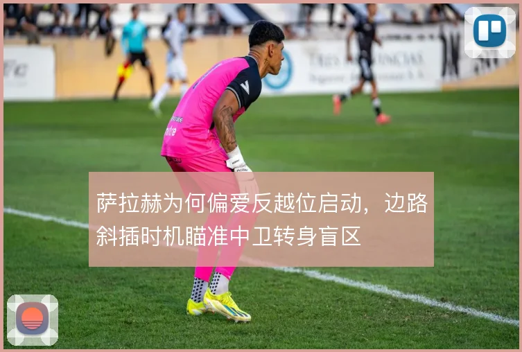 萨拉赫为何偏爱反越位启动，边路斜插时机瞄准中卫转身盲区