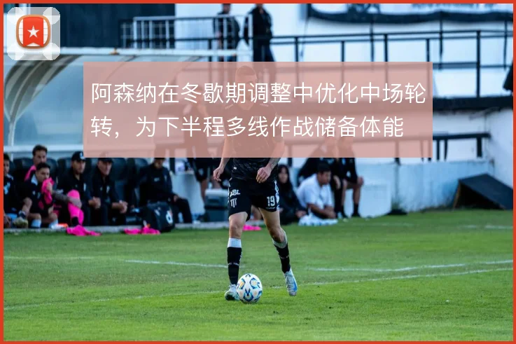 阿森纳在冬歇期调整中优化中场轮转，为下半程多线作战储备体能