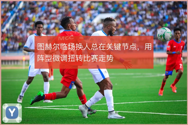 图赫尔临场换人总在关键节点，用阵型微调扭转比赛走势