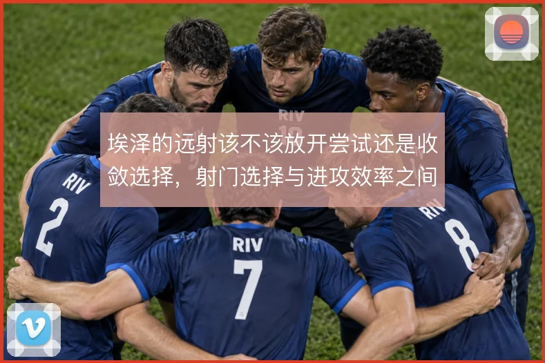 埃泽的远射该不该放开尝试还是收敛选择,射门选择与进攻效率之间如何取舍