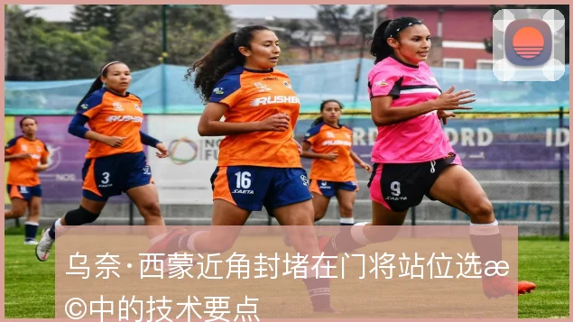 乌奈·西蒙近角封堵在门将站位选择中的技术要点