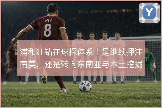浦和红钻在球探体系上是继续押注南美，还是转向东南亚与本土挖掘