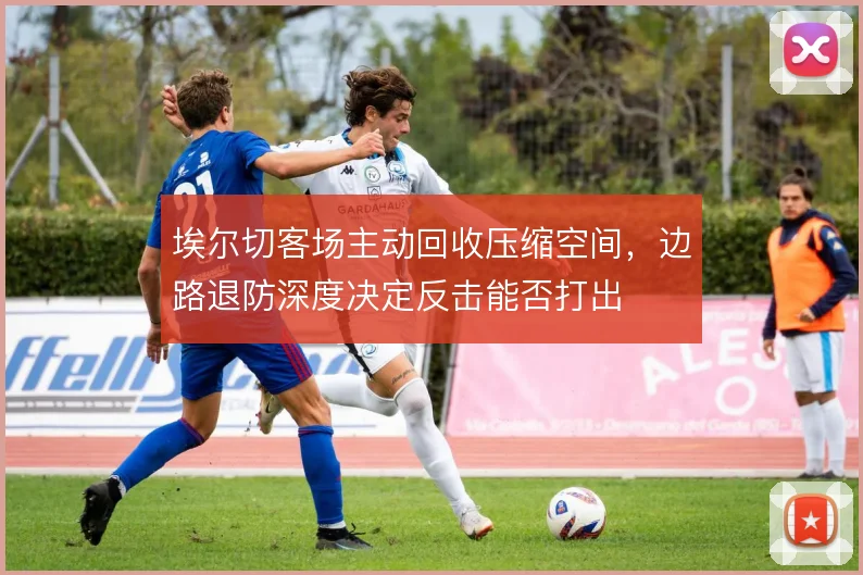 埃尔切客场主动回收压缩空间，边路退防深度决定反击能否打出