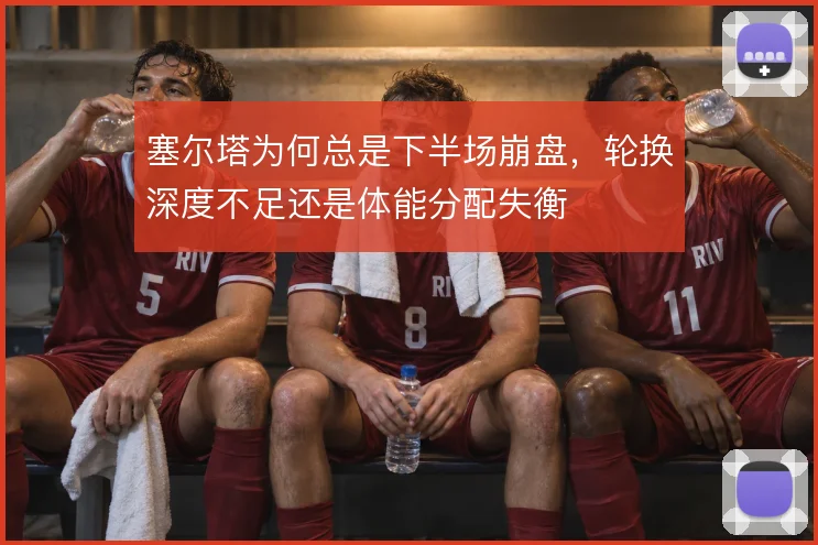 塞尔塔为何总是下半场崩盘，轮换深度不足还是体能分配失衡