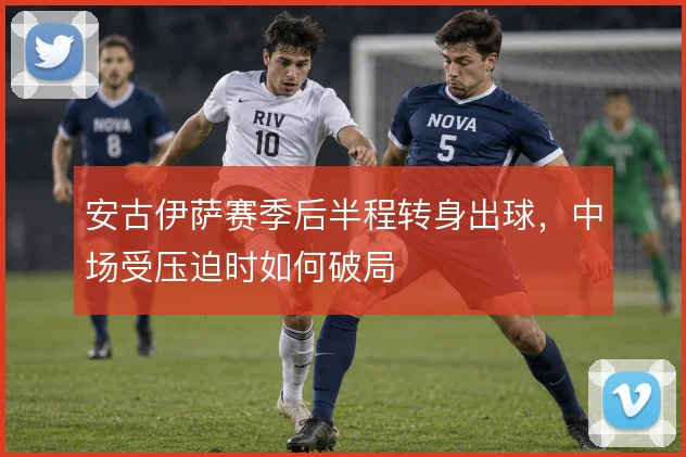 安古伊萨赛季后半程转身出球,中场受压迫时如何破局