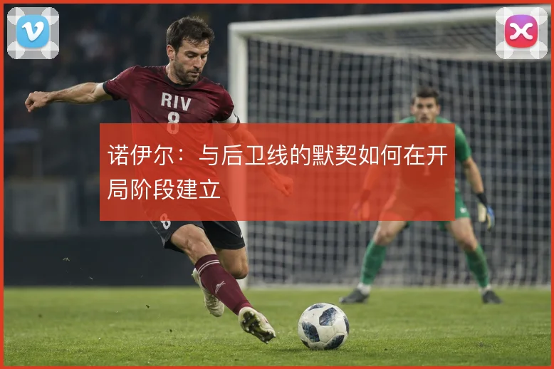 诺伊尔:与后卫线的默契如何在开局阶段建立
