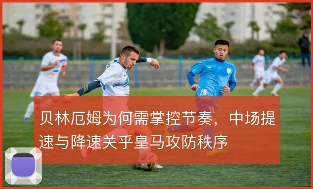 贝林厄姆为何需掌控节奏，中场提速与降速关乎皇马攻防秩序