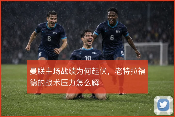 曼联主场战绩为何起伏，老特拉福德的战术压力怎么解