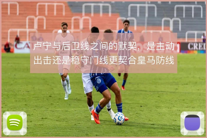 卢宁与后卫线之间的默契，是主动出击还是稳守门线更契合皇马防线