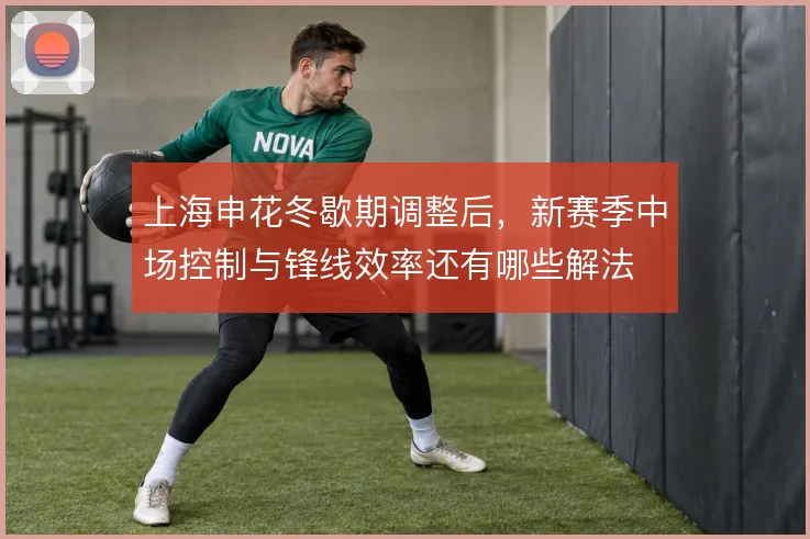 上海申花冬歇期调整后，新赛季中场控制与锋线效率还有哪些解法