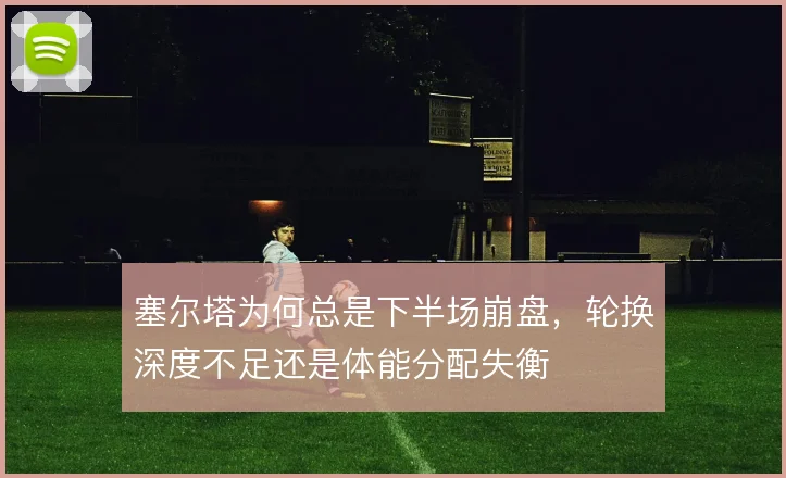 塞尔塔为何总是下半场崩盘,轮换深度不足还是体能分配失衡
