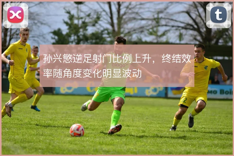 孙兴慜逆足射门比例上升，终结效率随角度变化明显波动